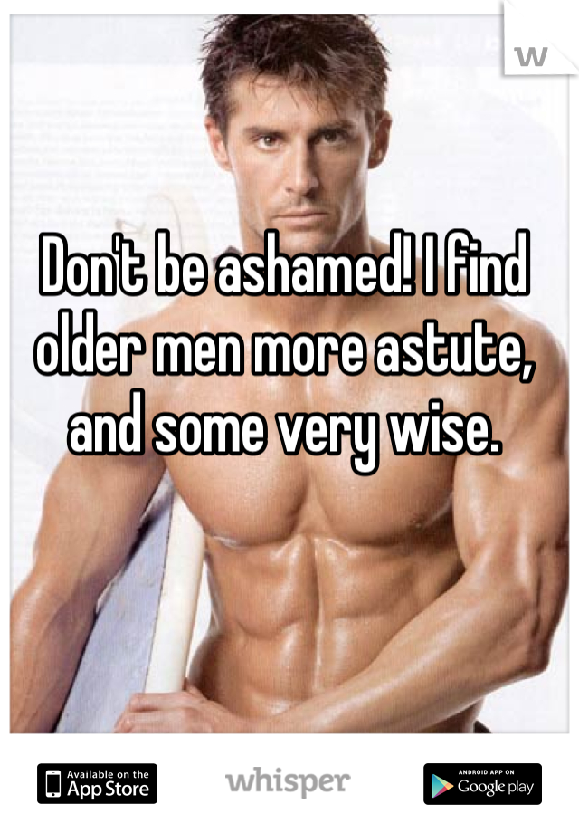 Don't be ashamed! I find older men more astute, and some very wise. 