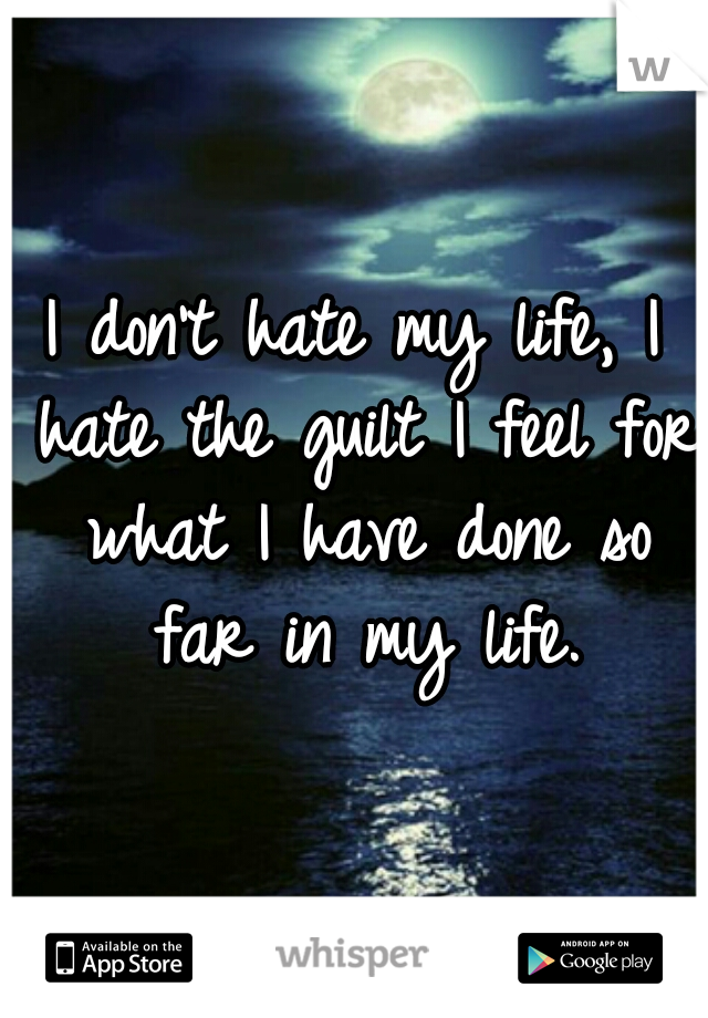 I don't hate my life, I hate the guilt I feel for what I have done so far in my life.