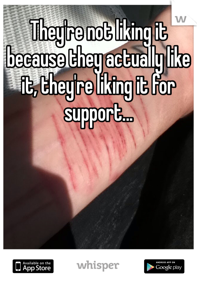 They're not liking it because they actually like it, they're liking it for support...