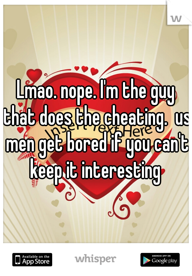 Lmao. nope. I'm the guy that does the cheating.  us men get bored if you can't keep it interesting 