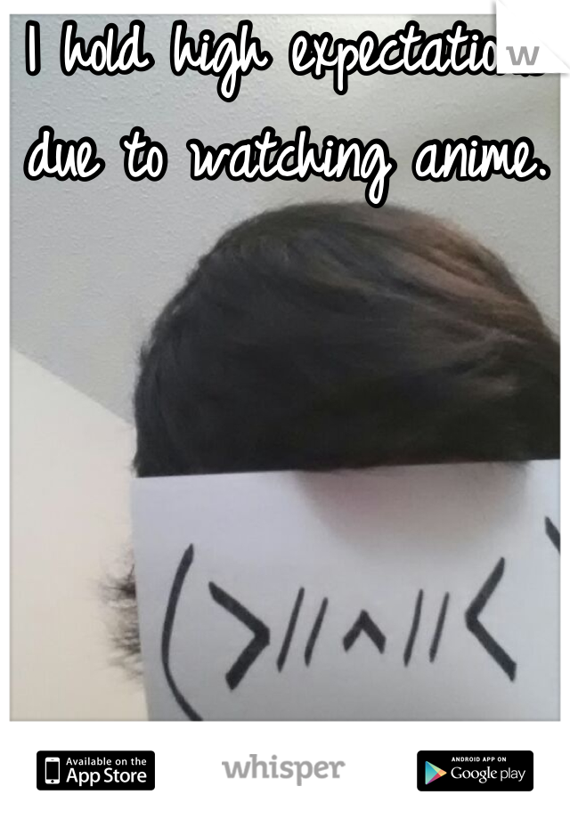 I hold high expectations due to watching anime. 

