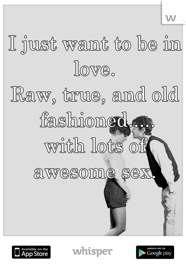 I just want to be in love. 
Raw, true, and old fashioned.....
with lots of awesome sex. 