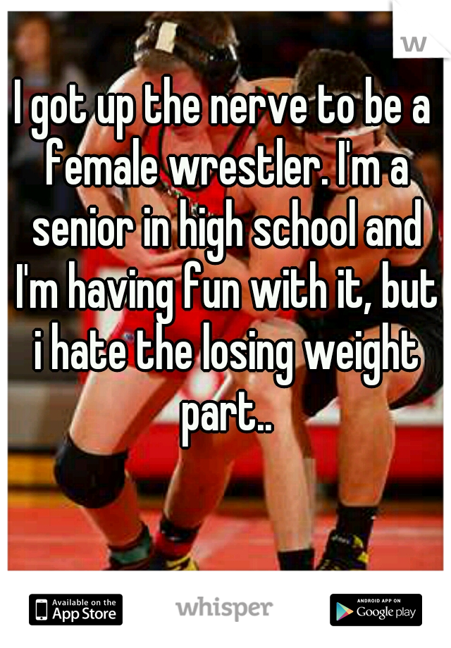 I got up the nerve to be a female wrestler. I'm a senior in high school and I'm having fun with it, but i hate the losing weight part..