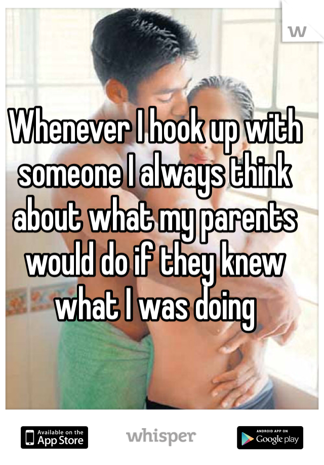 Whenever I hook up with someone I always think about what my parents would do if they knew what I was doing