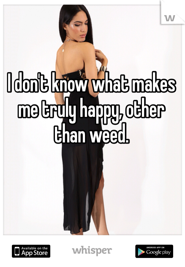 I don't know what makes me truly happy, other than weed.