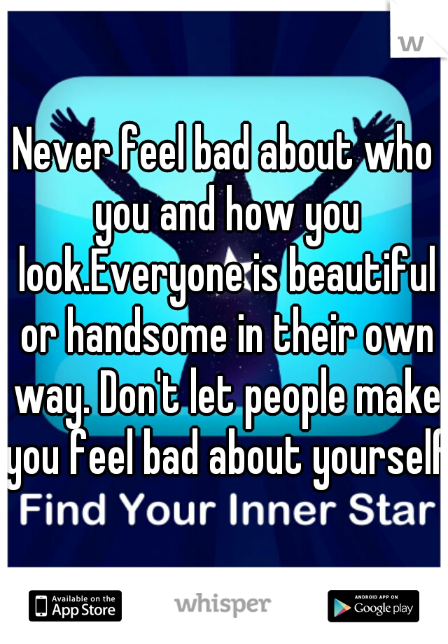 Never feel bad about who you and how you look.Everyone is beautiful or handsome in their own way. Don't let people make you feel bad about yourself.