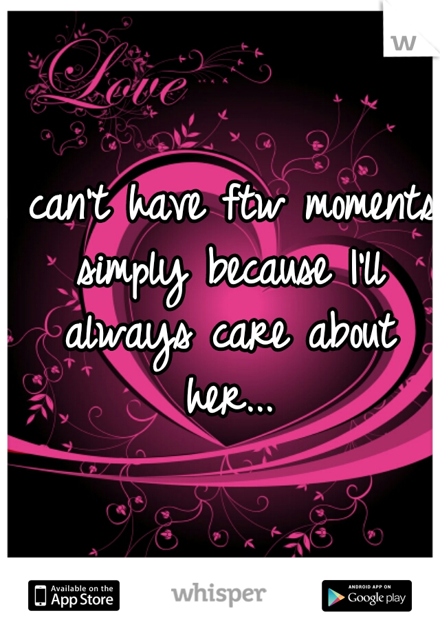I can't have ftw moments simply because I'll always care about her...