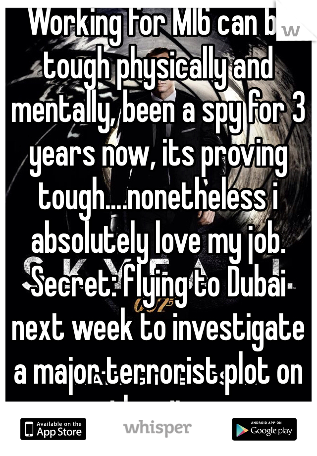 Working for MI6 can be tough physically and mentally, been a spy for 3 years now, its proving tough....nonetheless i absolutely love my job. Secret: flying to Dubai next week to investigate a major terrorist plot on the city.