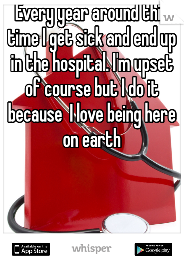 Every year around this time I get sick and end up in the hospital. I'm upset of course but I do it because  I love being here on earth