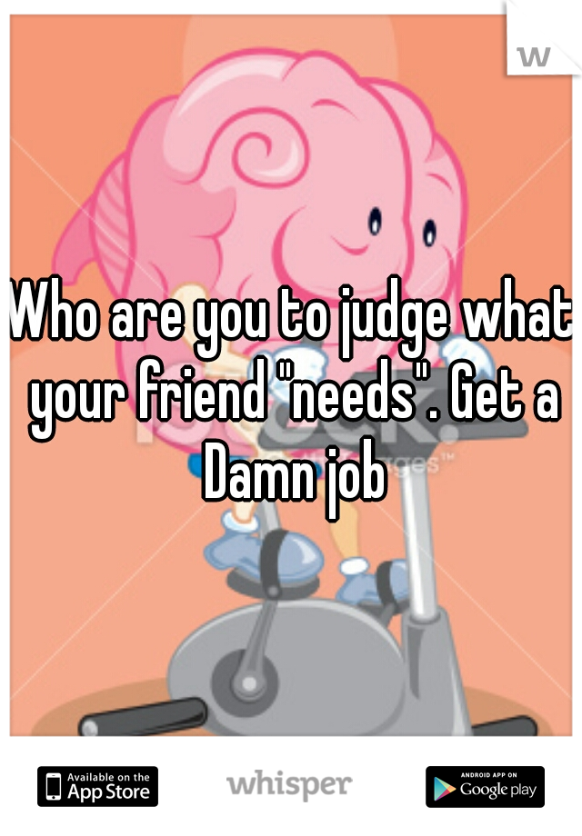 Who are you to judge what your friend "needs". Get a Damn job