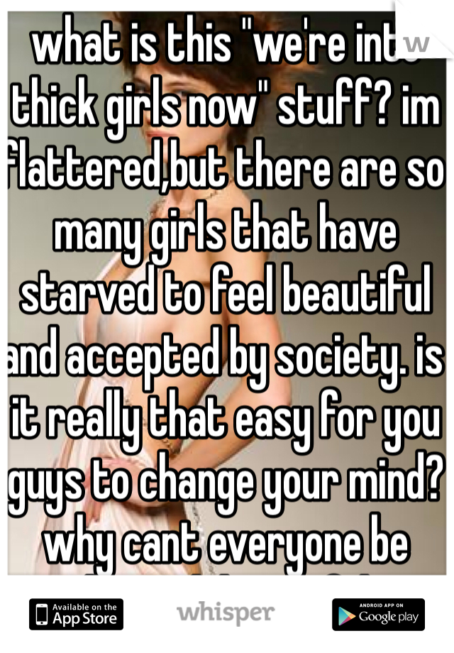 what is this "we're into thick girls now" stuff? im flattered,but there are so many girls that have starved to feel beautiful and accepted by society. is it really that easy for you guys to change your mind? why cant everyone be "deemed" beautiful?