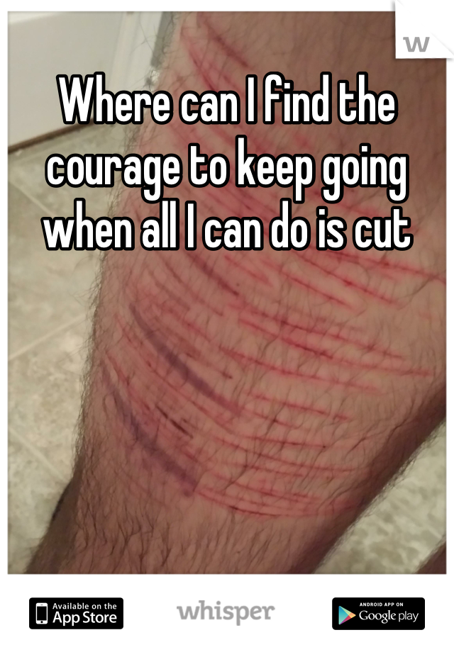Where can I find the courage to keep going when all I can do is cut