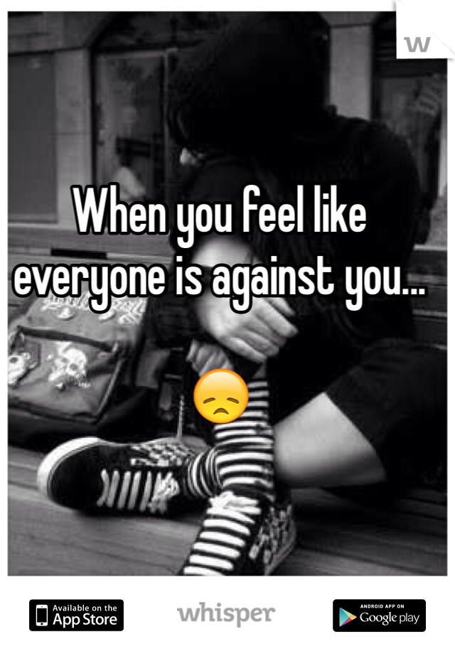 When you feel like everyone is against you...

😞