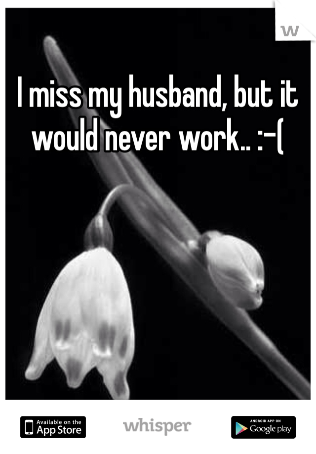 I miss my husband, but it would never work.. :-(