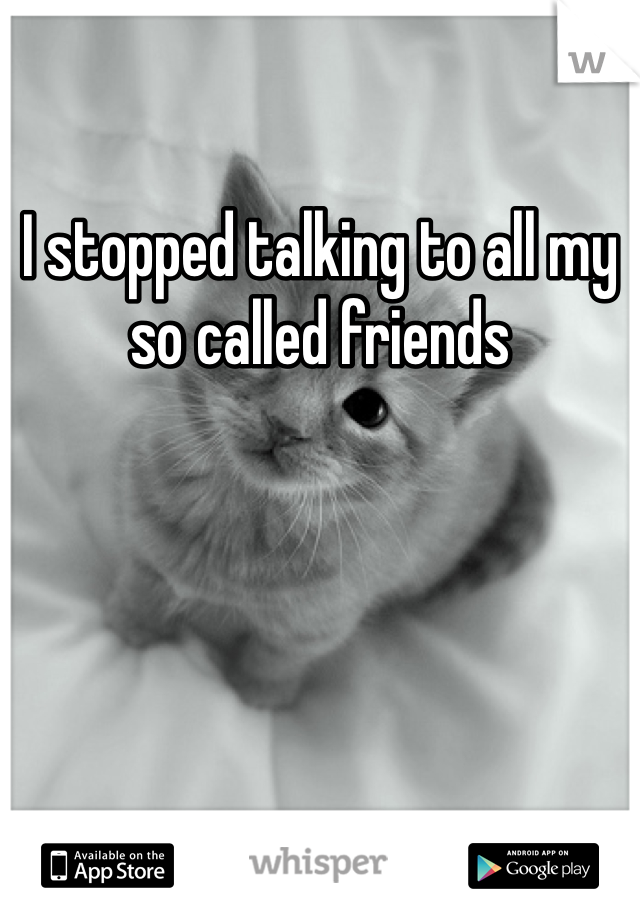 I stopped talking to all my so called friends 