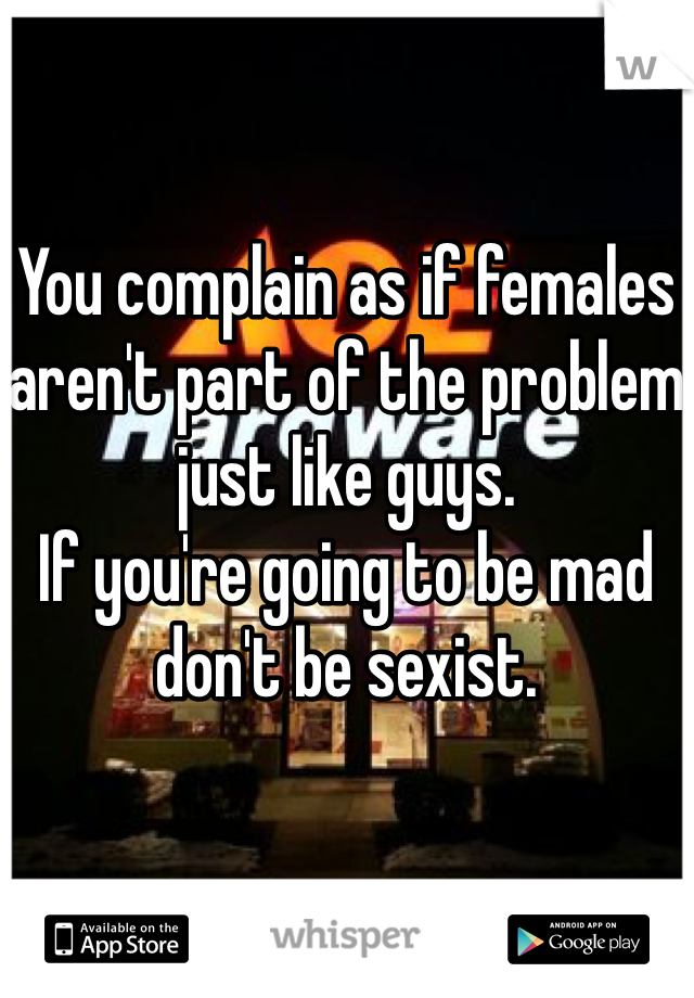 You complain as if females aren't part of the problem just like guys.
If you're going to be mad don't be sexist. 