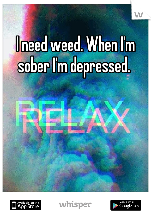 I need weed. When I'm sober I'm depressed. 