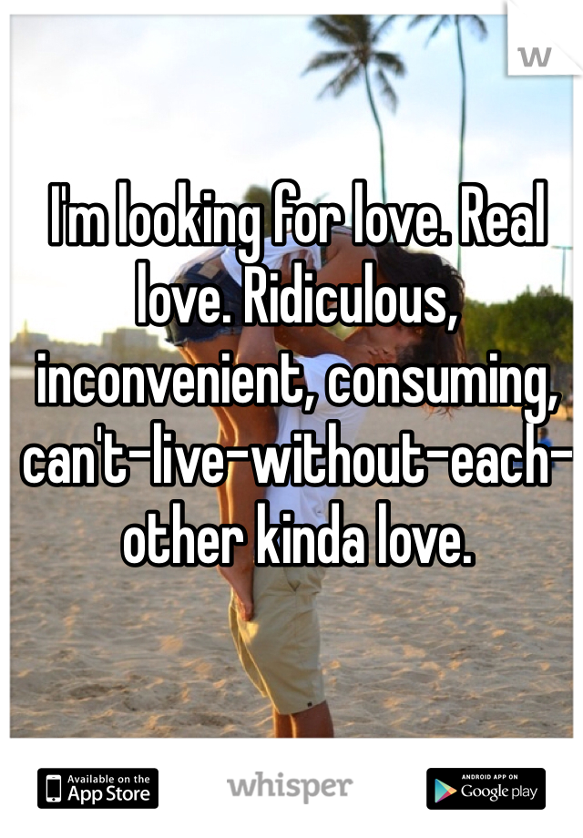 I'm looking for love. Real love. Ridiculous, inconvenient, consuming, can't-live-without-each-other kinda love.