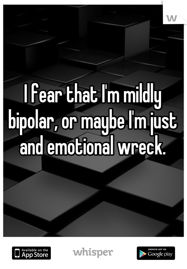 I fear that I'm mildly bipolar, or maybe I'm just and emotional wreck.