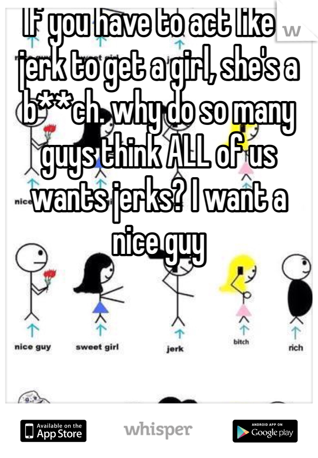If you have to act like a jerk to get a girl, she's a b**ch. why do so many guys think ALL of us wants jerks? I want a nice guy