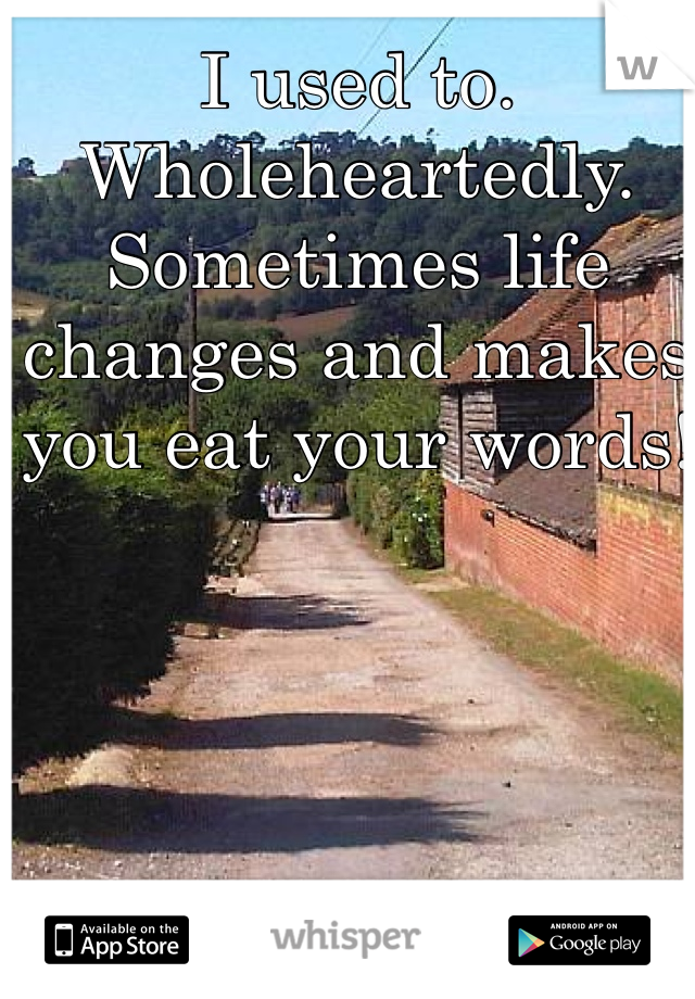 I used to. Wholeheartedly. Sometimes life changes and makes you eat your words!