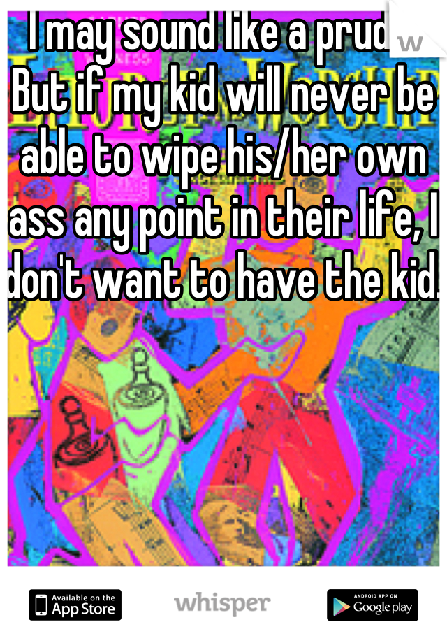 I may sound like a prude. But if my kid will never be able to wipe his/her own ass any point in their life, I don't want to have the kid.