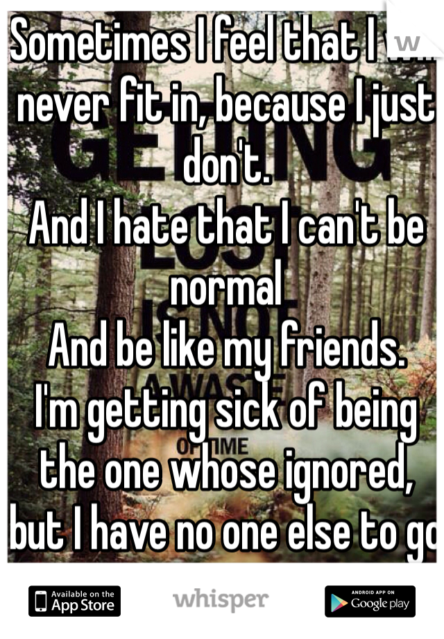 Sometimes I feel that I will never fit in, because I just don't. 
And I hate that I can't be normal
And be like my friends.
I'm getting sick of being the one whose ignored, but I have no one else to go to.
They even make remarks about how everything good happens when I'm not there.
And they're telling the truth.