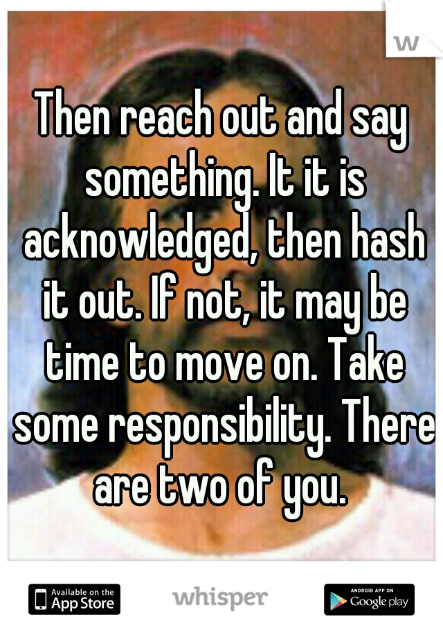 Then reach out and say something. It it is acknowledged, then hash it out. If not, it may be time to move on. Take some responsibility. There are two of you. 