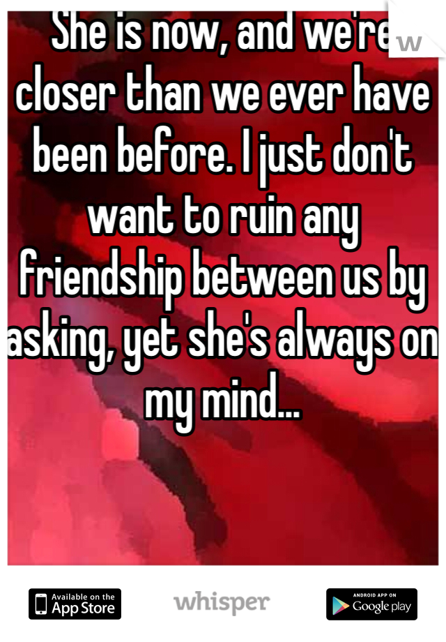 She is now, and we're closer than we ever have been before. I just don't want to ruin any friendship between us by asking, yet she's always on my mind...