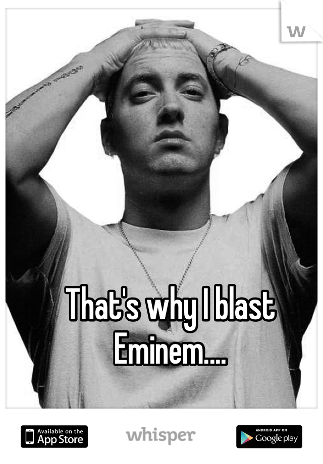 That's why I blast Eminem....