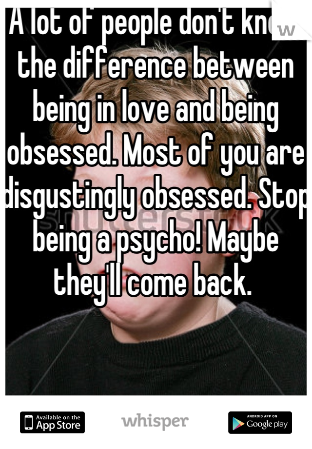 A lot of people don't know the difference between being in love and being obsessed. Most of you are disgustingly obsessed. Stop being a psycho! Maybe they'll come back. 