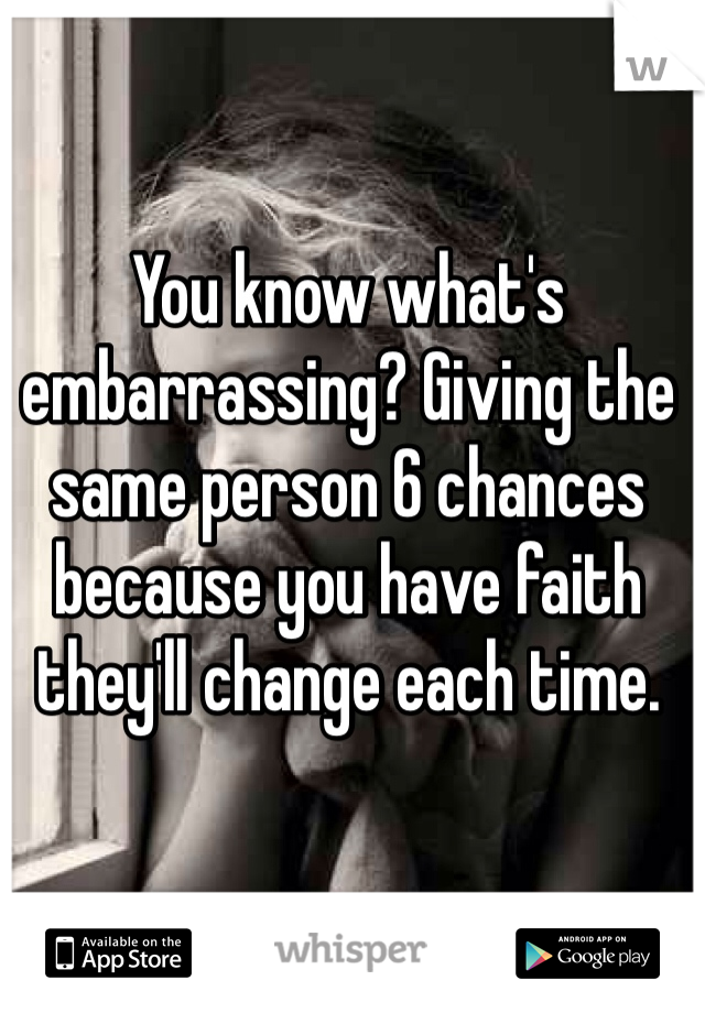 You know what's embarrassing? Giving the same person 6 chances because you have faith they'll change each time. 
