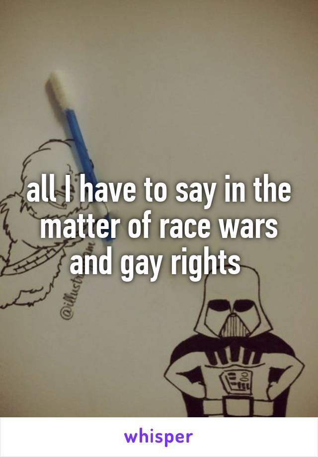 all I have to say in the matter of race wars and gay rights 