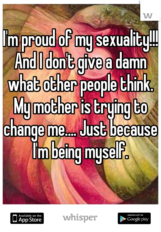 I'm proud of my sexuality!!! And I don't give a damn what other people think. My mother is trying to change me.... Just because I'm being myself.
