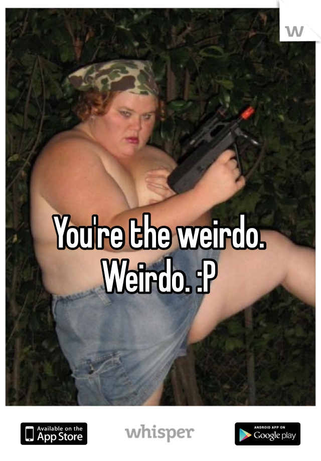 You're the weirdo. Weirdo. :P