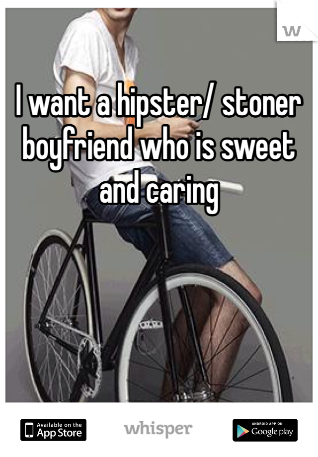 I want a hipster/ stoner boyfriend who is sweet and caring 