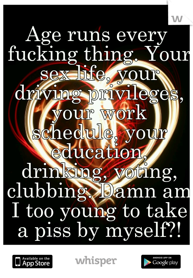 Age runs every fucking thing. Your sex life, your driving privileges, your work schedule, your education, drinking, voting, clubbing. Damn am I too young to take a piss by myself?!