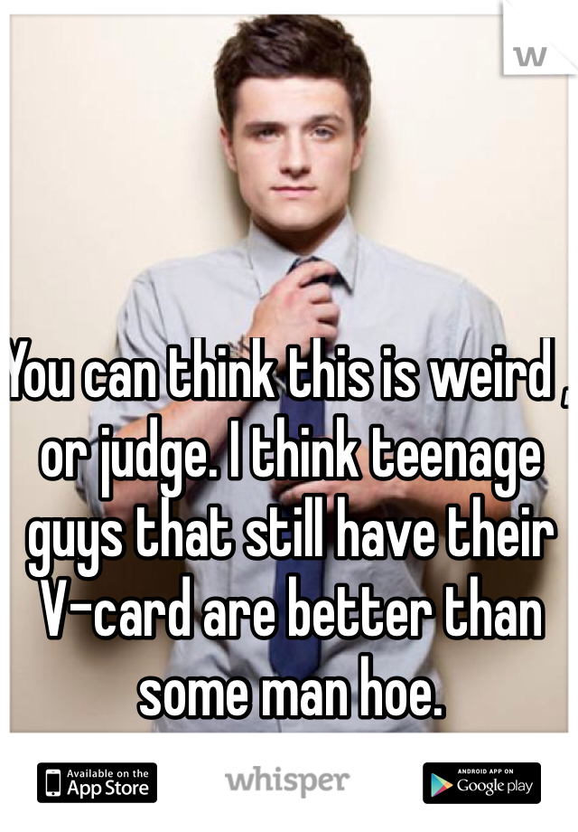 You can think this is weird , or judge. I think teenage guys that still have their V-card are better than some man hoe. 
