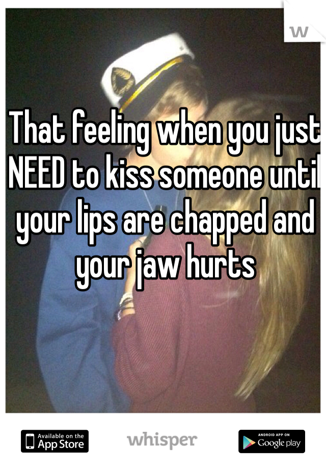 That feeling when you just NEED to kiss someone until your lips are chapped and your jaw hurts