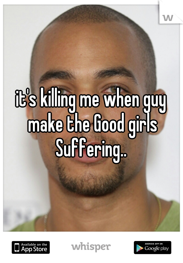 it's killing me when guy make the Good girls Suffering.. 