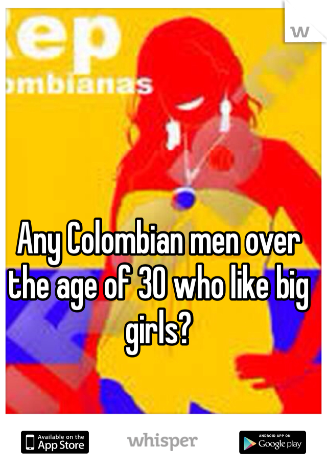 Any Colombian men over the age of 30 who like big girls? 