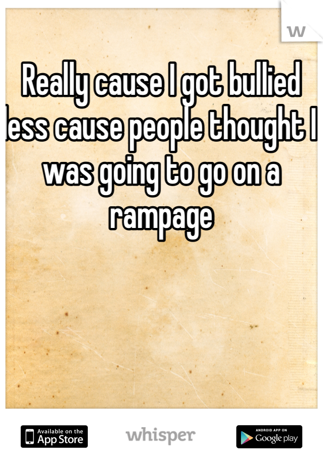 Really cause I got bullied less cause people thought I was going to go on a rampage