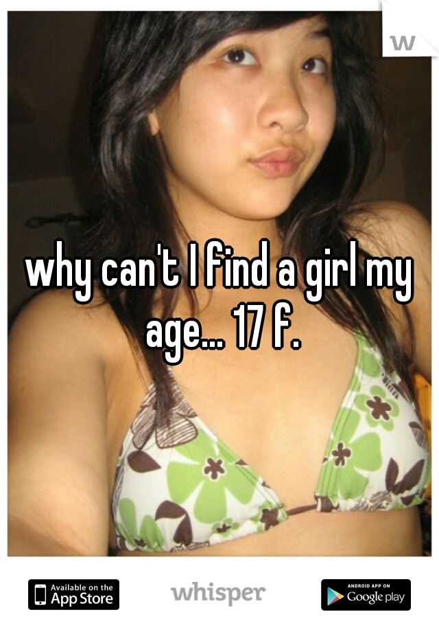why can't I find a girl my age... 17 f.