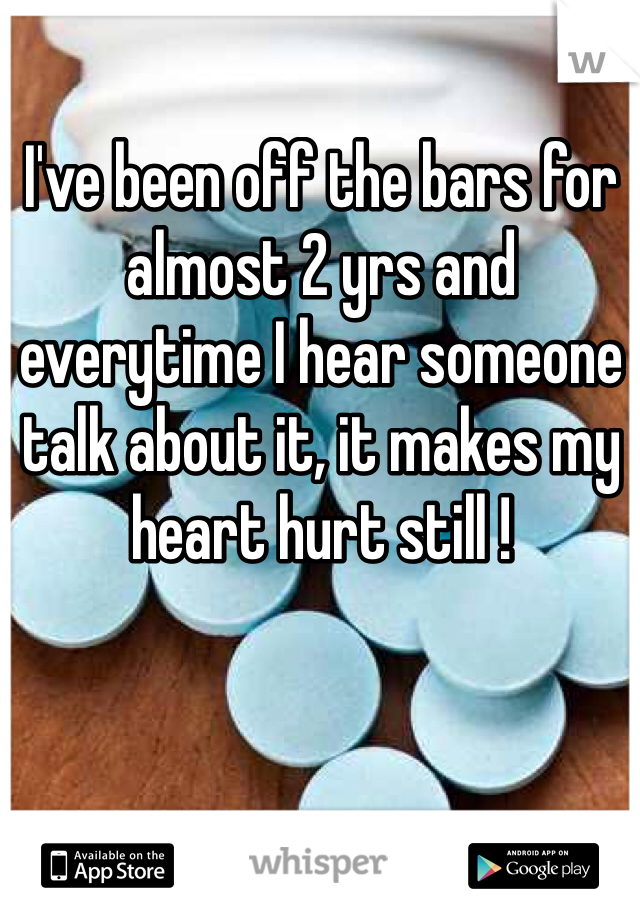I've been off the bars for almost 2 yrs and everytime I hear someone talk about it, it makes my heart hurt still !
