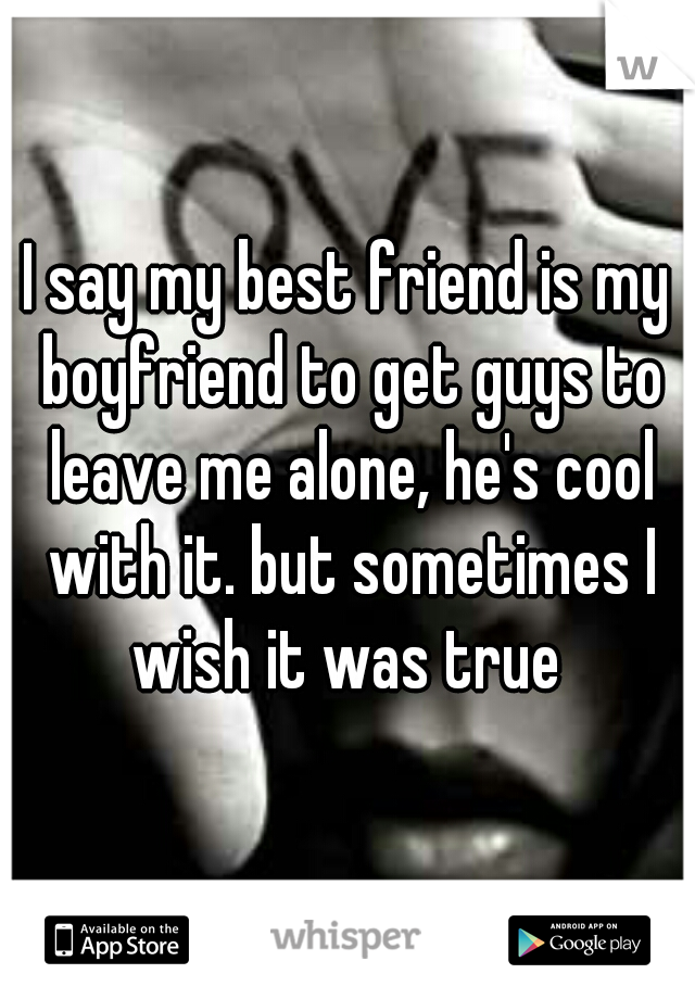 I say my best friend is my boyfriend to get guys to leave me alone, he's cool with it. but sometimes I wish it was true 