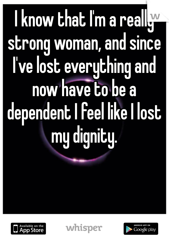 I know that I'm a really strong woman, and since I've lost everything and now have to be a dependent I feel like I lost my dignity.