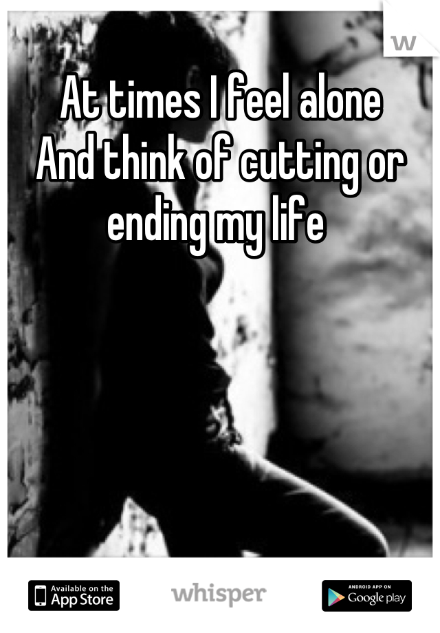 At times I feel alone 
And think of cutting or ending my life 