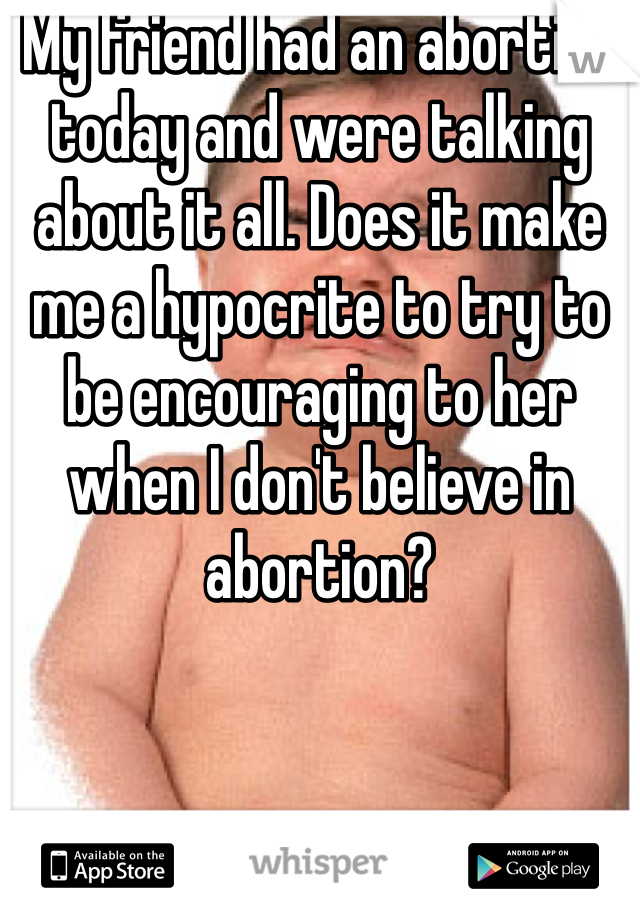 My friend had an abortion today and were talking about it all. Does it make me a hypocrite to try to be encouraging to her when I don't believe in abortion?