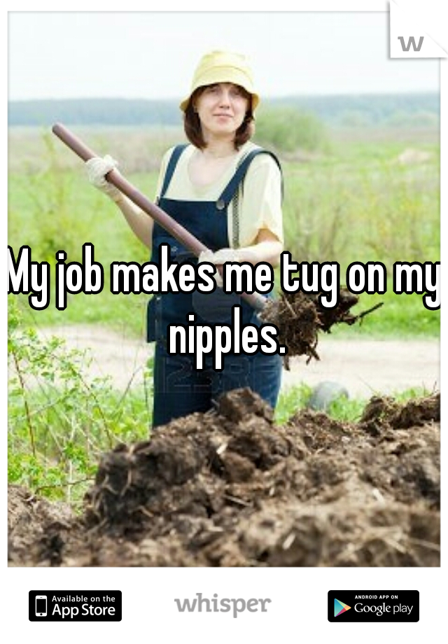 My job makes me tug on my nipples.