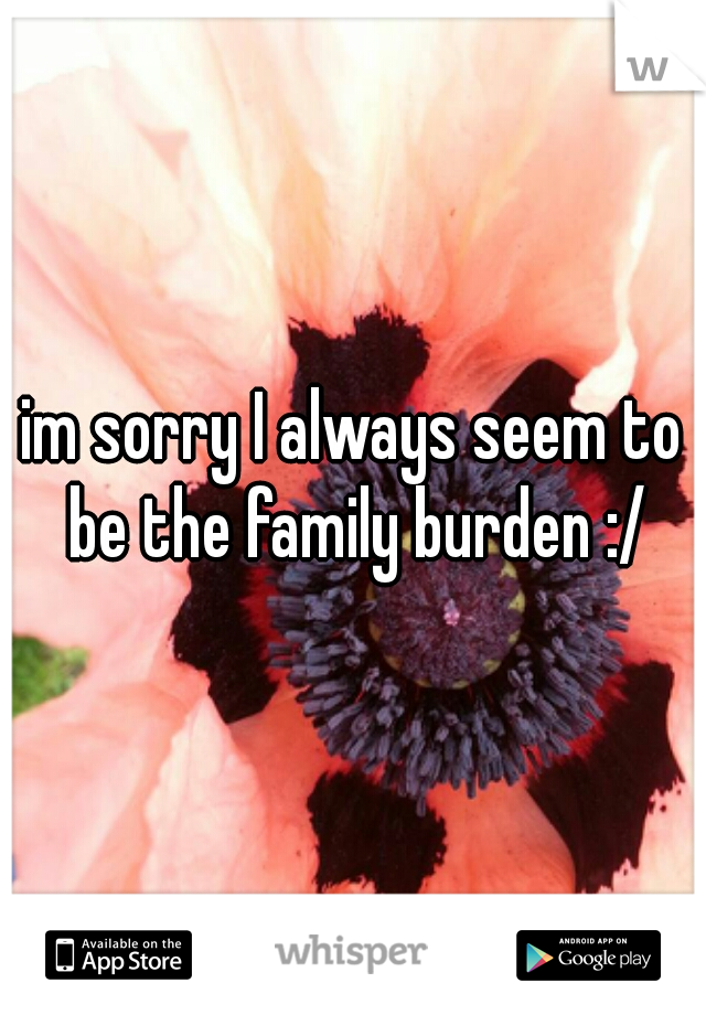 im sorry I always seem to be the family burden :/